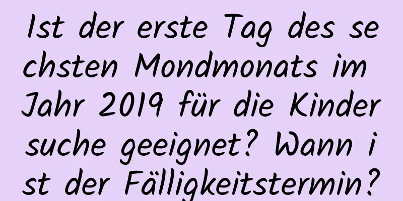 Ist der erste Tag des sechsten Mondmonats im Jahr 2019 für die Kindersuche geeignet? Wann ist der Fälligkeitstermin?