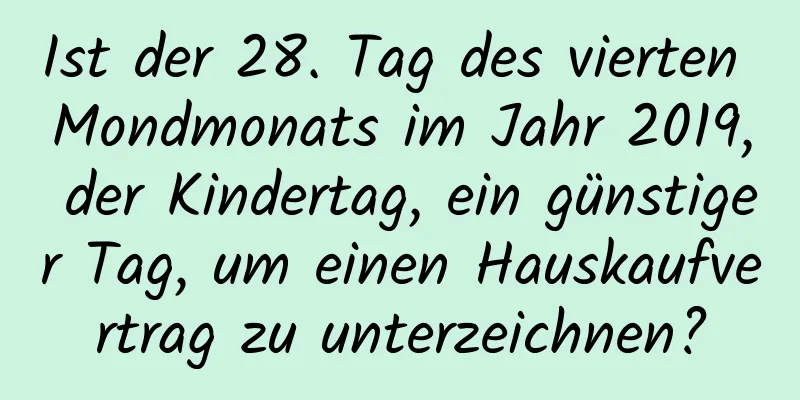 Ist der 28. Tag des vierten Mondmonats im Jahr 2019, der Kindertag, ein günstiger Tag, um einen Hauskaufvertrag zu unterzeichnen?