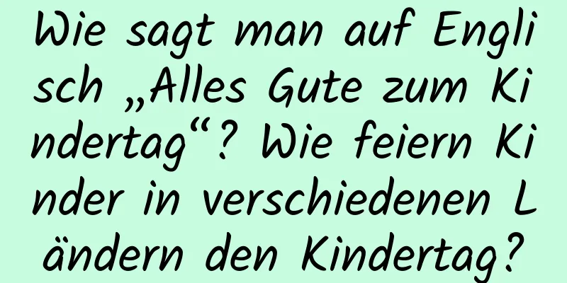 Wie sagt man auf Englisch „Alles Gute zum Kindertag“? Wie feiern Kinder in verschiedenen Ländern den Kindertag?