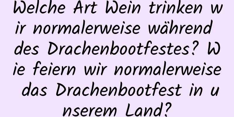 Welche Art Wein trinken wir normalerweise während des Drachenbootfestes? Wie feiern wir normalerweise das Drachenbootfest in unserem Land?