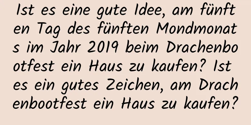 Ist es eine gute Idee, am fünften Tag des fünften Mondmonats im Jahr 2019 beim Drachenbootfest ein Haus zu kaufen? Ist es ein gutes Zeichen, am Drachenbootfest ein Haus zu kaufen?