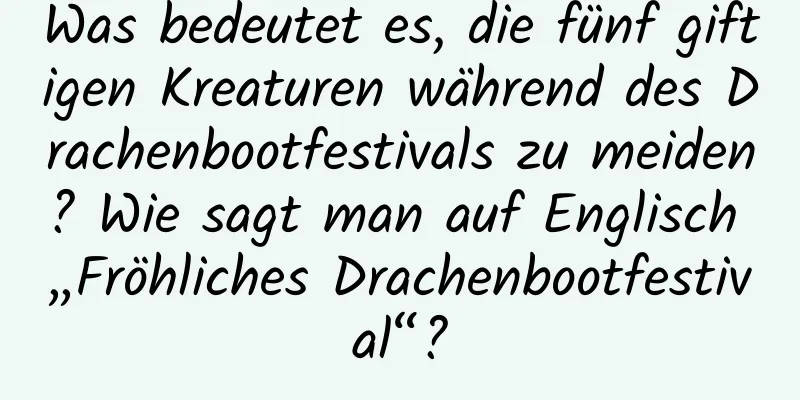 Was bedeutet es, die fünf giftigen Kreaturen während des Drachenbootfestivals zu meiden? Wie sagt man auf Englisch „Fröhliches Drachenbootfestival“?