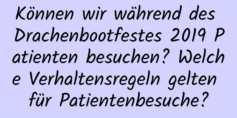 Können wir während des Drachenbootfestes 2019 Patienten besuchen? Welche Verhaltensregeln gelten für Patientenbesuche?