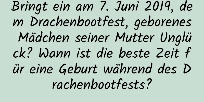 Bringt ein am 7. Juni 2019, dem Drachenbootfest, geborenes Mädchen seiner Mutter Unglück? Wann ist die beste Zeit für eine Geburt während des Drachenbootfests?