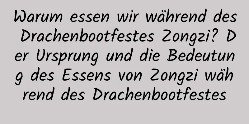 Warum essen wir während des Drachenbootfestes Zongzi? Der Ursprung und die Bedeutung des Essens von Zongzi während des Drachenbootfestes