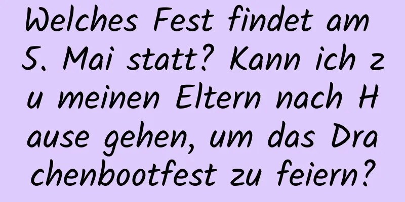 Welches Fest findet am 5. Mai statt? Kann ich zu meinen Eltern nach Hause gehen, um das Drachenbootfest zu feiern?