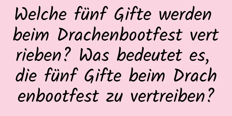 Welche fünf Gifte werden beim Drachenbootfest vertrieben? Was bedeutet es, die fünf Gifte beim Drachenbootfest zu vertreiben?