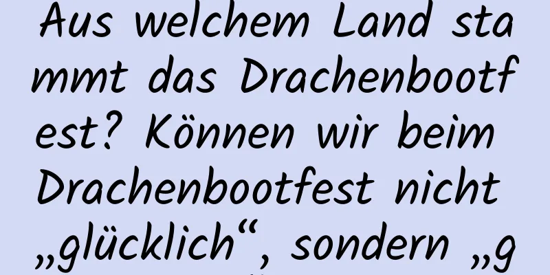 Aus welchem ​​Land stammt das Drachenbootfest? Können wir beim Drachenbootfest nicht „glücklich“, sondern „gesund“ sagen?