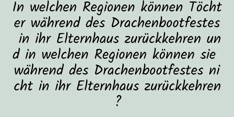 In welchen Regionen können Töchter während des Drachenbootfestes in ihr Elternhaus zurückkehren und in welchen Regionen können sie während des Drachenbootfestes nicht in ihr Elternhaus zurückkehren?