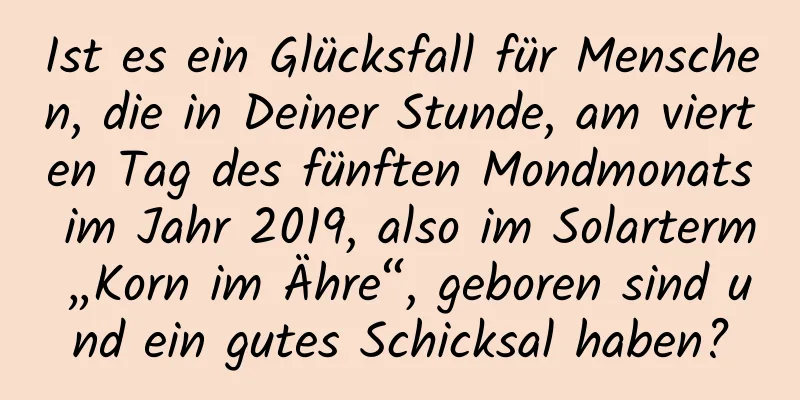 Ist es ein Glücksfall für Menschen, die in Deiner Stunde, am vierten Tag des fünften Mondmonats im Jahr 2019, also im Solarterm „Korn im Ähre“, geboren sind und ein gutes Schicksal haben?