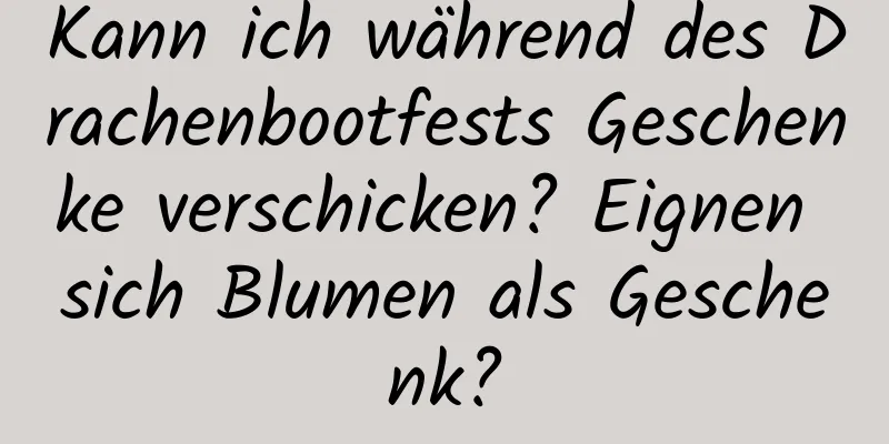 Kann ich während des Drachenbootfests Geschenke verschicken? Eignen sich Blumen als Geschenk?