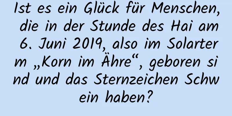 Ist es ein Glück für Menschen, die in der Stunde des Hai am 6. Juni 2019, also im Solarterm „Korn im Ähre“, geboren sind und das Sternzeichen Schwein haben?