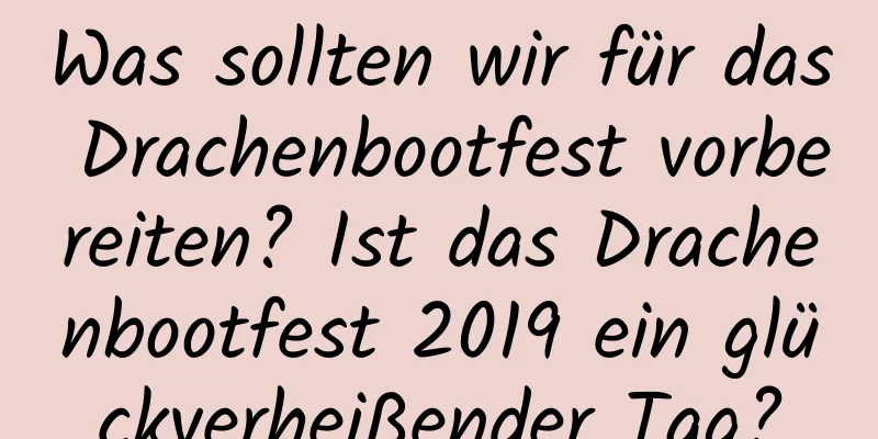 Was sollten wir für das Drachenbootfest vorbereiten? Ist das Drachenbootfest 2019 ein glückverheißender Tag?