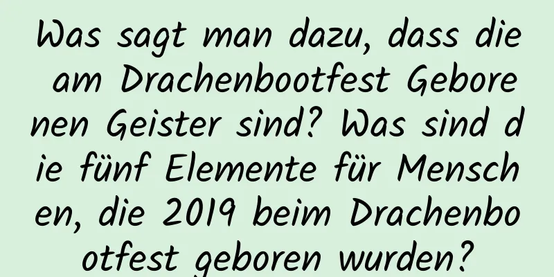 Was sagt man dazu, dass die am Drachenbootfest Geborenen Geister sind? Was sind die fünf Elemente für Menschen, die 2019 beim Drachenbootfest geboren wurden?