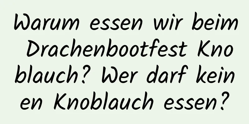 Warum essen wir beim Drachenbootfest Knoblauch? Wer darf keinen Knoblauch essen?