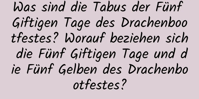 Was sind die Tabus der Fünf Giftigen Tage des Drachenbootfestes? Worauf beziehen sich die Fünf Giftigen Tage und die Fünf Gelben des Drachenbootfestes?