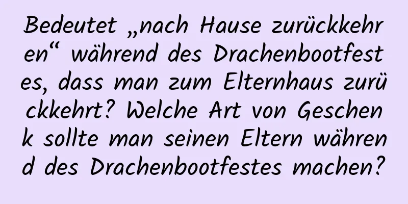 Bedeutet „nach Hause zurückkehren“ während des Drachenbootfestes, dass man zum Elternhaus zurückkehrt? Welche Art von Geschenk sollte man seinen Eltern während des Drachenbootfestes machen?