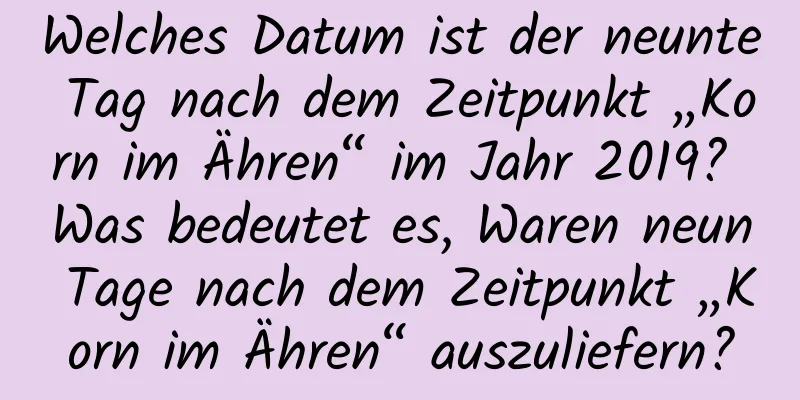 Welches Datum ist der neunte Tag nach dem Zeitpunkt „Korn im Ähren“ im Jahr 2019? Was bedeutet es, Waren neun Tage nach dem Zeitpunkt „Korn im Ähren“ auszuliefern?