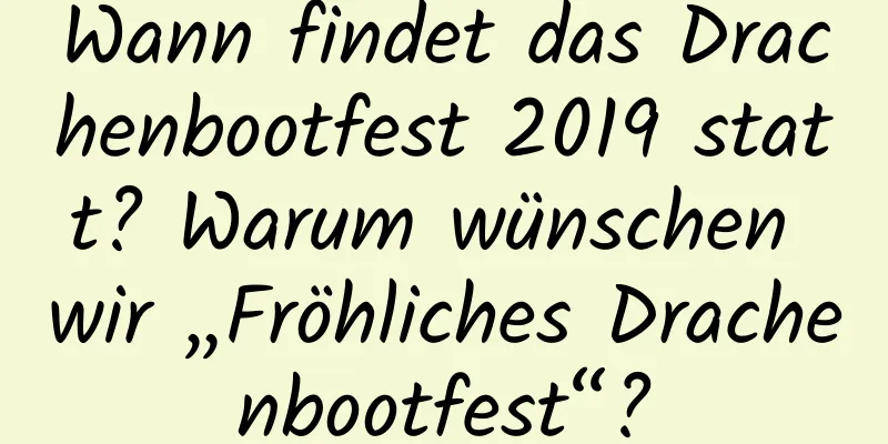 Wann findet das Drachenbootfest 2019 statt? Warum wünschen wir „Fröhliches Drachenbootfest“?