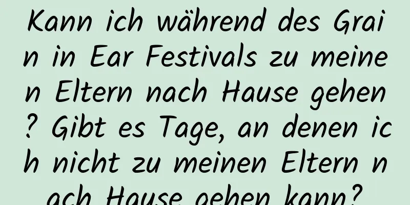 Kann ich während des Grain in Ear Festivals zu meinen Eltern nach Hause gehen? Gibt es Tage, an denen ich nicht zu meinen Eltern nach Hause gehen kann?