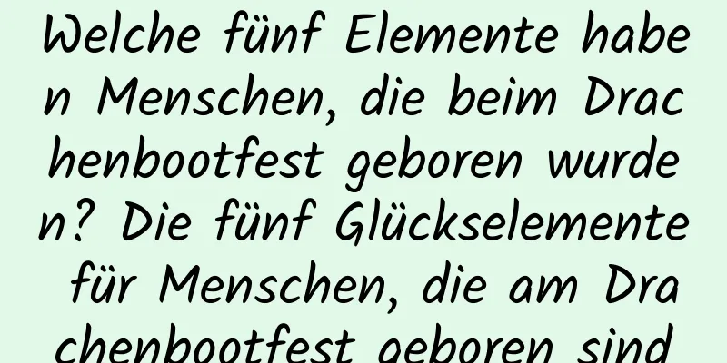 Welche fünf Elemente haben Menschen, die beim Drachenbootfest geboren wurden? Die fünf Glückselemente für Menschen, die am Drachenbootfest geboren sind