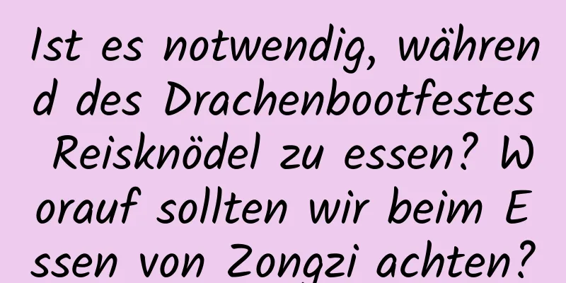 Ist es notwendig, während des Drachenbootfestes Reisknödel zu essen? Worauf sollten wir beim Essen von Zongzi achten?