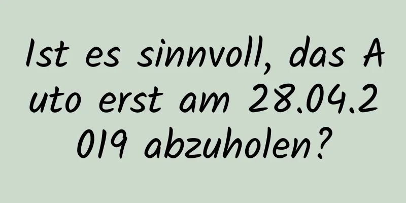 Ist es sinnvoll, das Auto erst am 28.04.2019 abzuholen?