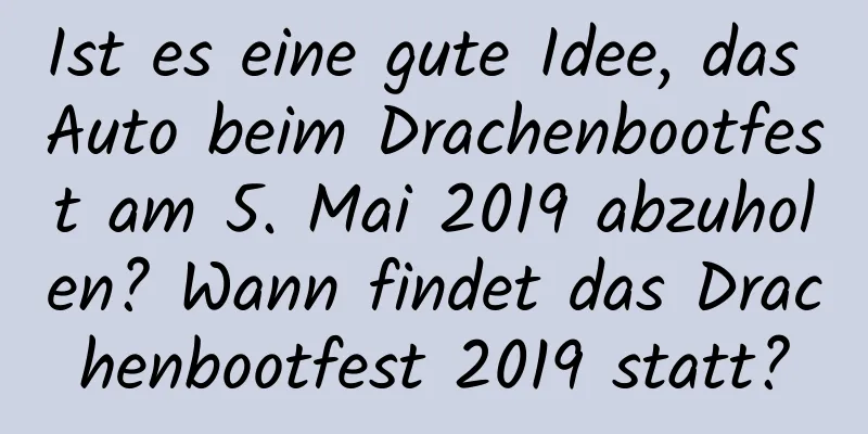 Ist es eine gute Idee, das Auto beim Drachenbootfest am 5. Mai 2019 abzuholen? Wann findet das Drachenbootfest 2019 statt?