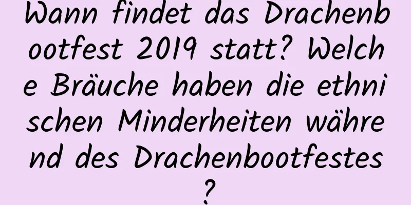 Wann findet das Drachenbootfest 2019 statt? Welche Bräuche haben die ethnischen Minderheiten während des Drachenbootfestes?