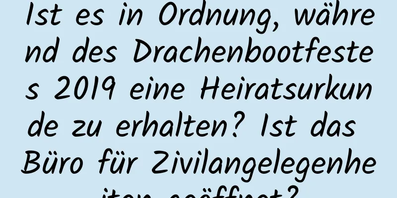 Ist es in Ordnung, während des Drachenbootfestes 2019 eine Heiratsurkunde zu erhalten? Ist das Büro für Zivilangelegenheiten geöffnet?