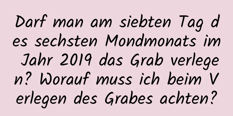 Darf man am siebten Tag des sechsten Mondmonats im Jahr 2019 das Grab verlegen? Worauf muss ich beim Verlegen des Grabes achten?