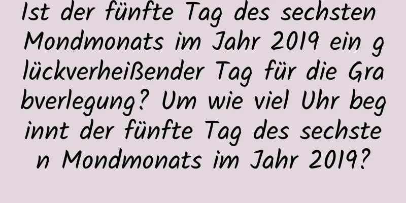 Ist der fünfte Tag des sechsten Mondmonats im Jahr 2019 ein glückverheißender Tag für die Grabverlegung? Um wie viel Uhr beginnt der fünfte Tag des sechsten Mondmonats im Jahr 2019?