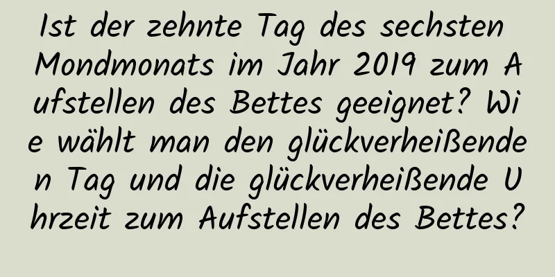 Ist der zehnte Tag des sechsten Mondmonats im Jahr 2019 zum Aufstellen des Bettes geeignet? Wie wählt man den glückverheißenden Tag und die glückverheißende Uhrzeit zum Aufstellen des Bettes?