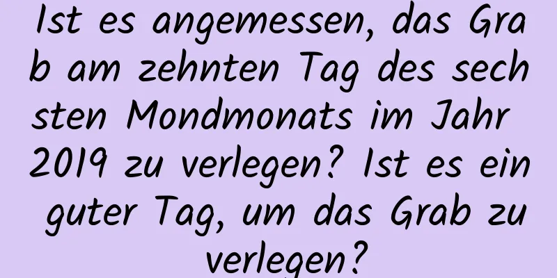 Ist es angemessen, das Grab am zehnten Tag des sechsten Mondmonats im Jahr 2019 zu verlegen? Ist es ein guter Tag, um das Grab zu verlegen?