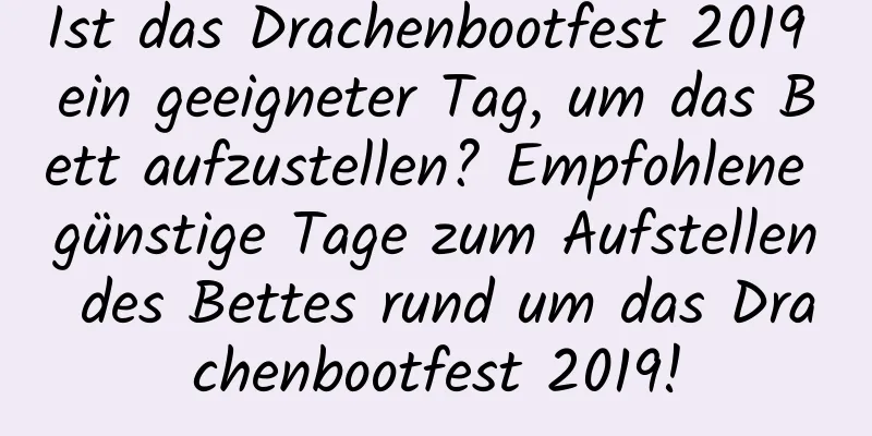 Ist das Drachenbootfest 2019 ein geeigneter Tag, um das Bett aufzustellen? Empfohlene günstige Tage zum Aufstellen des Bettes rund um das Drachenbootfest 2019!