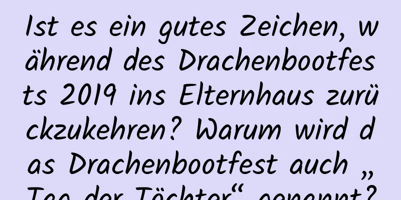 Ist es ein gutes Zeichen, während des Drachenbootfests 2019 ins Elternhaus zurückzukehren? Warum wird das Drachenbootfest auch „Tag der Töchter“ genannt?