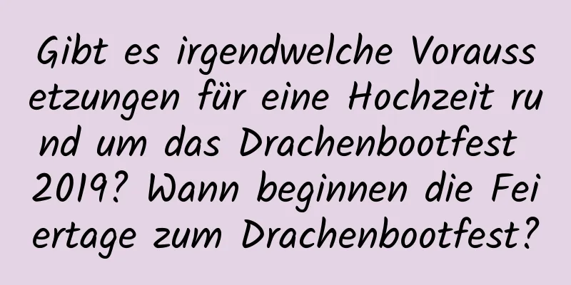 Gibt es irgendwelche Voraussetzungen für eine Hochzeit rund um das Drachenbootfest 2019? Wann beginnen die Feiertage zum Drachenbootfest?