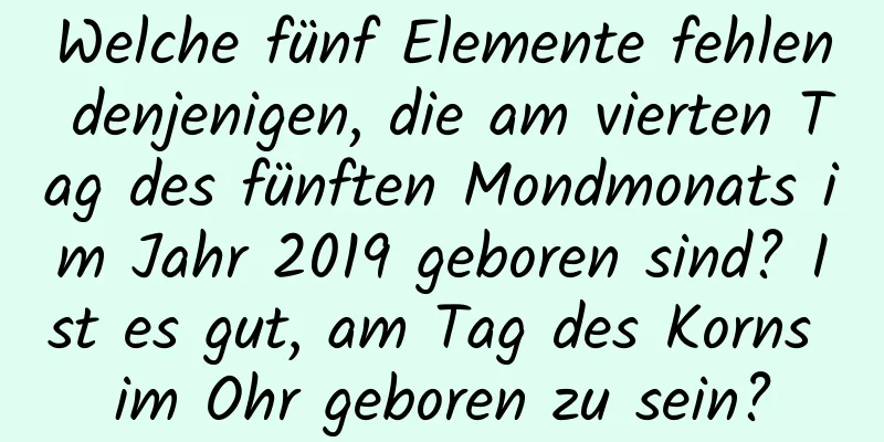 Welche fünf Elemente fehlen denjenigen, die am vierten Tag des fünften Mondmonats im Jahr 2019 geboren sind? Ist es gut, am Tag des Korns im Ohr geboren zu sein?