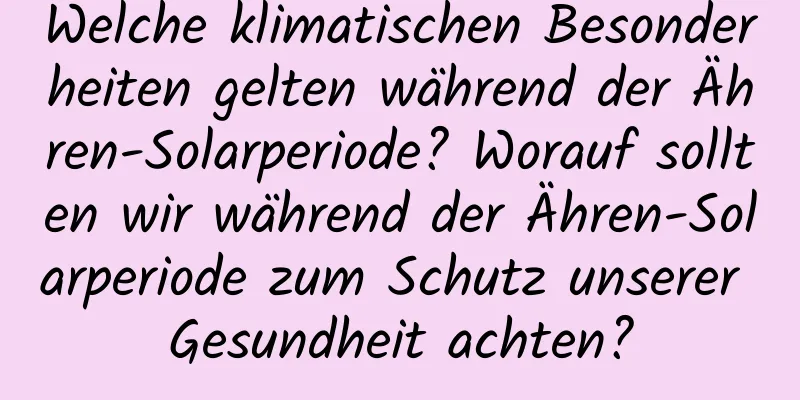 Welche klimatischen Besonderheiten gelten während der Ähren-Solarperiode? Worauf sollten wir während der Ähren-Solarperiode zum Schutz unserer Gesundheit achten?