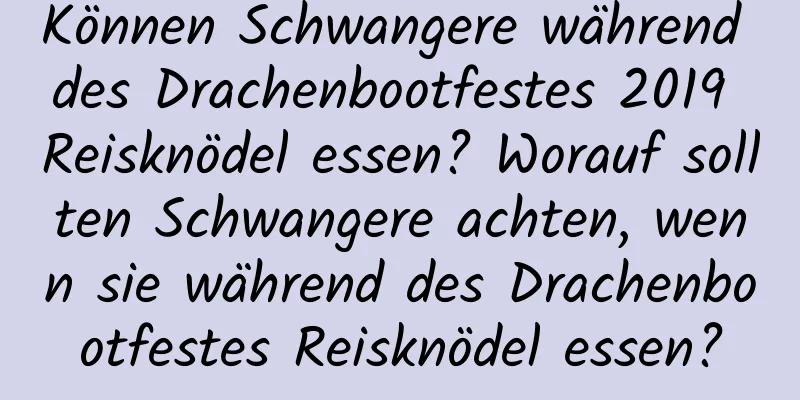 Können Schwangere während des Drachenbootfestes 2019 Reisknödel essen? Worauf sollten Schwangere achten, wenn sie während des Drachenbootfestes Reisknödel essen?