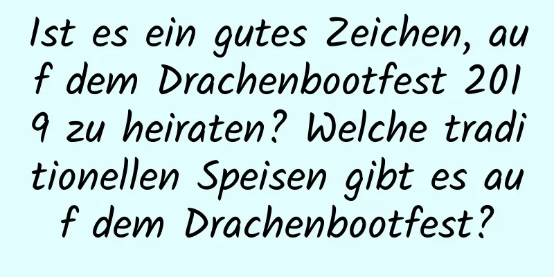 Ist es ein gutes Zeichen, auf dem Drachenbootfest 2019 zu heiraten? Welche traditionellen Speisen gibt es auf dem Drachenbootfest?