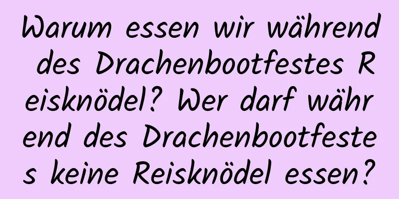 Warum essen wir während des Drachenbootfestes Reisknödel? Wer darf während des Drachenbootfestes keine Reisknödel essen?