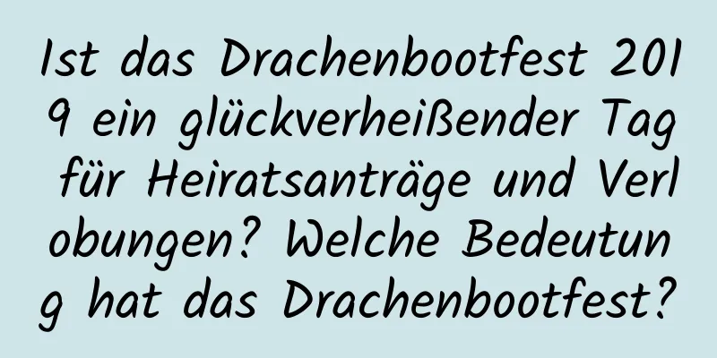 Ist das Drachenbootfest 2019 ein glückverheißender Tag für Heiratsanträge und Verlobungen? Welche Bedeutung hat das Drachenbootfest?