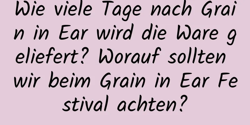 Wie viele Tage nach Grain in Ear wird die Ware geliefert? Worauf sollten wir beim Grain in Ear Festival achten?