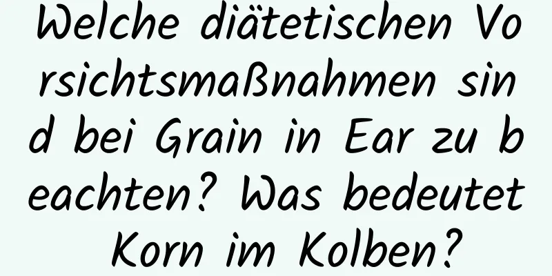 Welche diätetischen Vorsichtsmaßnahmen sind bei Grain in Ear zu beachten? Was bedeutet Korn im Kolben?