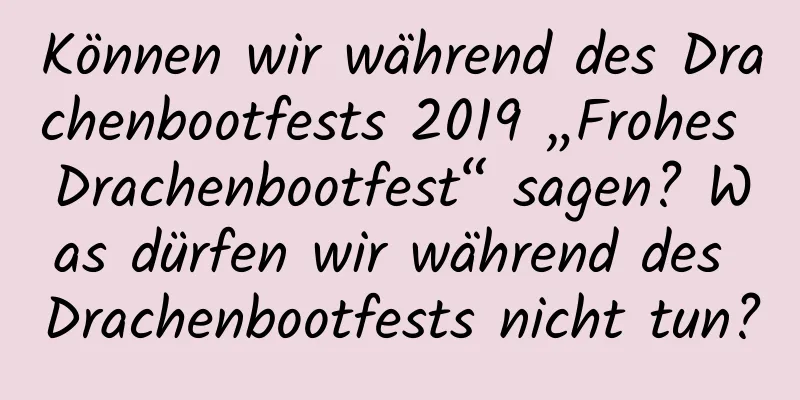 Können wir während des Drachenbootfests 2019 „Frohes Drachenbootfest“ sagen? Was dürfen wir während des Drachenbootfests nicht tun?