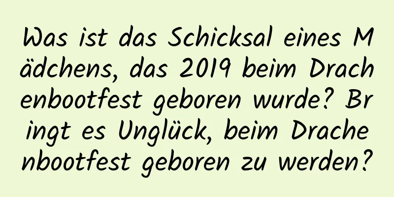 Was ist das Schicksal eines Mädchens, das 2019 beim Drachenbootfest geboren wurde? Bringt es Unglück, beim Drachenbootfest geboren zu werden?