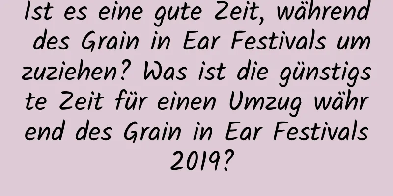 Ist es eine gute Zeit, während des Grain in Ear Festivals umzuziehen? Was ist die günstigste Zeit für einen Umzug während des Grain in Ear Festivals 2019?