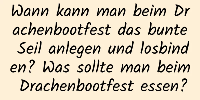 Wann kann man beim Drachenbootfest das bunte Seil anlegen und losbinden? Was sollte man beim Drachenbootfest essen?