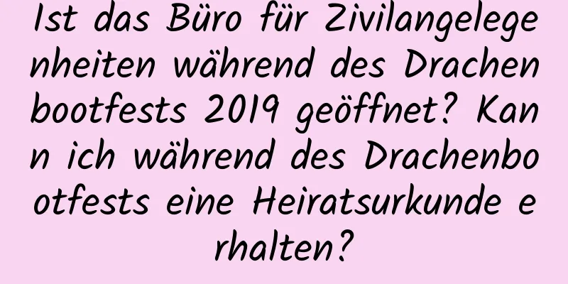 Ist das Büro für Zivilangelegenheiten während des Drachenbootfests 2019 geöffnet? Kann ich während des Drachenbootfests eine Heiratsurkunde erhalten?